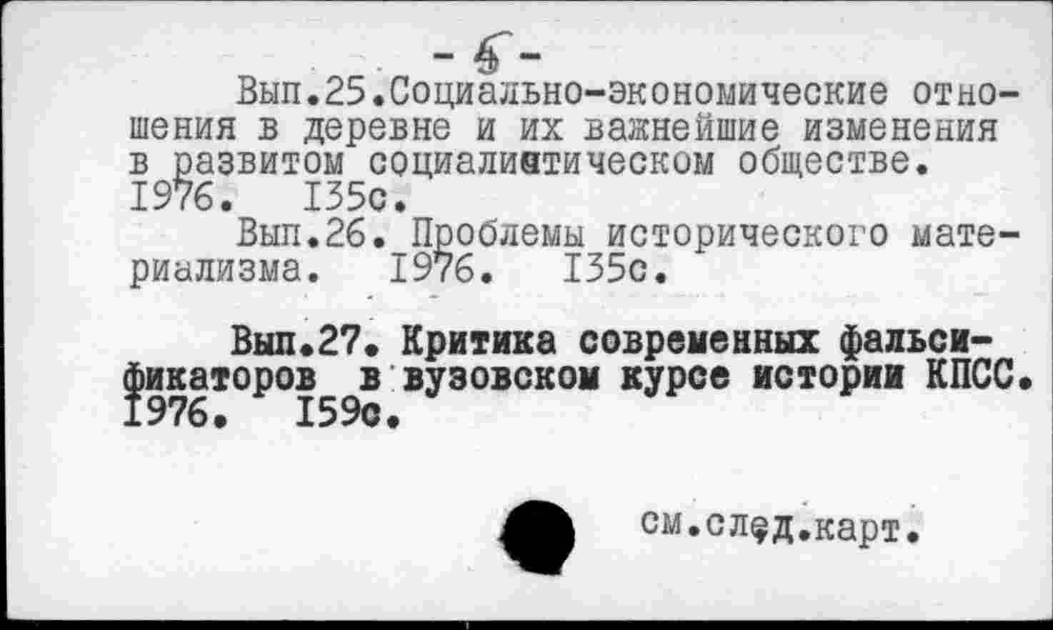 ﻿Вып.25.Социально-экономические отношения в деревне и их важнейшие изменения в развитом социалистическом обществе. 1976.	135с.
Вып.26.-Проблемы исторического материализма. 1976.	135с.
Вып.27. Критика современных фальси-^икаторов^в вузовском курсе истории КПСС
см.слфд.карт.